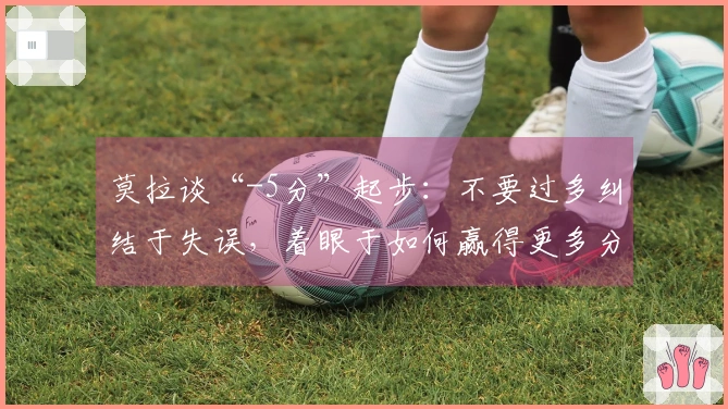 莫拉谈“-5分”起步：不要过多纠结于失误，着眼于如何赢得更多分数