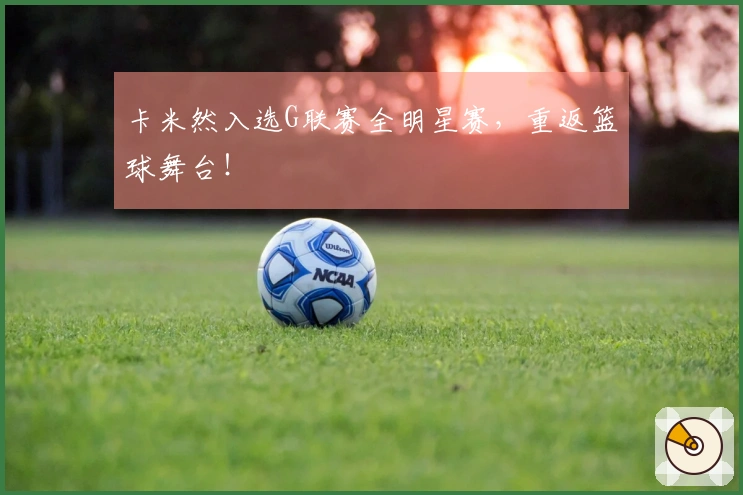 卡米然入选G联赛全明星赛，重返篮球舞台！