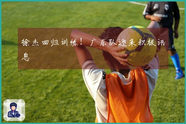 徐杰回归训练！广东队迎来积极讯息