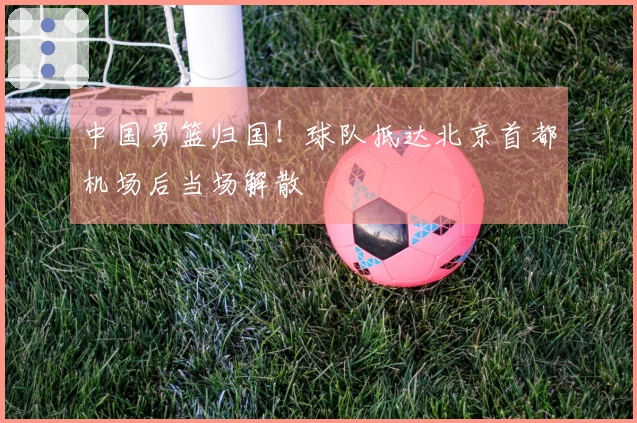 中国男篮归国！球队抵达北京首都机场后当场解散