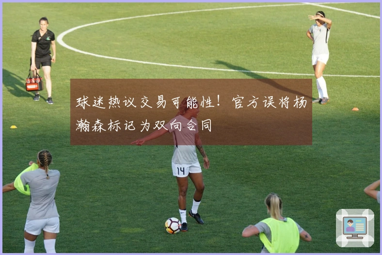 球迷热议交易可能性！官方误将杨瀚森标记为双向合同