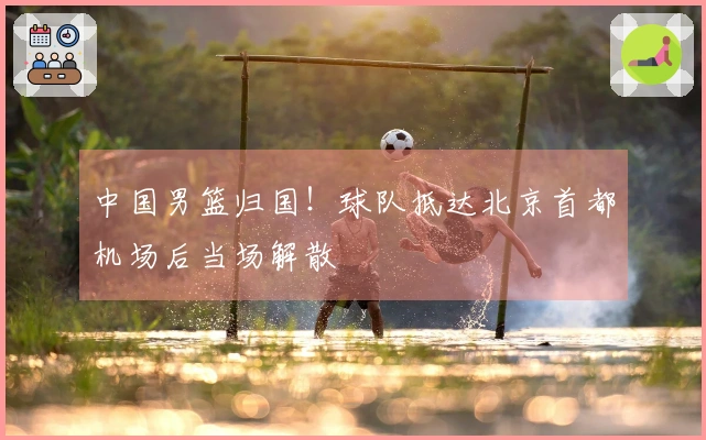 中国男篮归国！球队抵达北京首都机场后当场解散