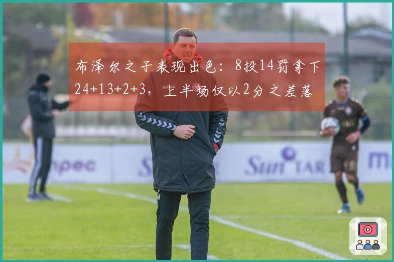 布泽尔之子表现出色：8投14罚拿下24+13+2+3，上半场仅以2分之差落后对手