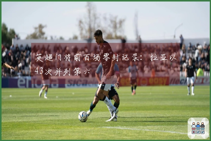 英超门将前百场零封记录：拉亚以43次并列第六