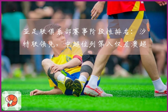 亚足联俱乐部赛事阶段性排名：沙特联领先，中超位列第八仅差澳超2.8分