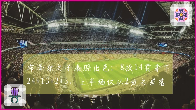 布泽尔之子表现出色：8投14罚拿下24+13+2+3，上半场仅以2分之差落后对手