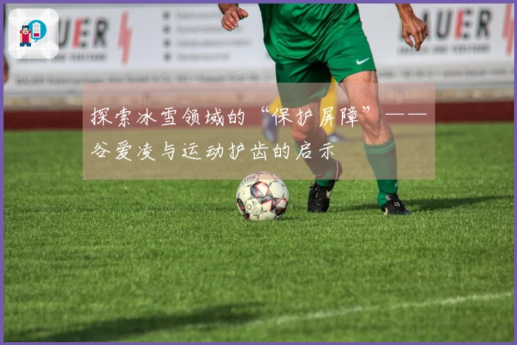 探索冰雪领域的“保护屏障”——谷爱凌与运动护齿的启示