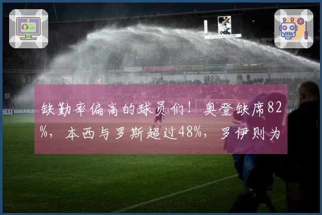 缺勤率偏高的球员们！奥登缺席82%，本西与罗斯超过48%，罗伊则为43%