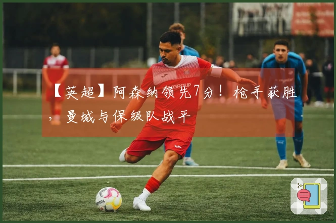 【英超】阿森纳领先7分！枪手获胜，曼城与保级队战平